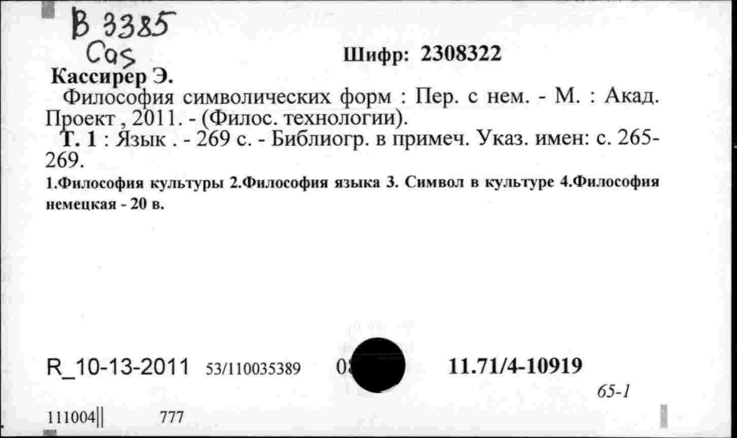 ﻿В 3335"
Со$	Шифр: 2308322
Кассирер Э.
Философия символических форм : Пер. с нем. - М. : Акад. Проект ,2011,- (Филос. технологии).
Т. 1 : Язык . - 269 с. - Библиогр. в примем. Указ, имен: с. 265-269.
■ .Философия культуры 2.Философия языка 3. Символ в культуре 4.Философия немецкая - 20 в.
И_10-13-201 1 53/110035389	0:
111004Ц	777
11.71/4-10919
65-1